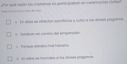 ¿Por qué razón los cristianos no participaban en ceremonias civiles?
Seleccione una o más de una:
a. En ellas se ofrecían sacrificios y culto a los dioses paganos.
b. Estaban en contra del emperador.
c. Porque estaba mal hacerlo.
d. En ellas se honraba a los dioses paganos.