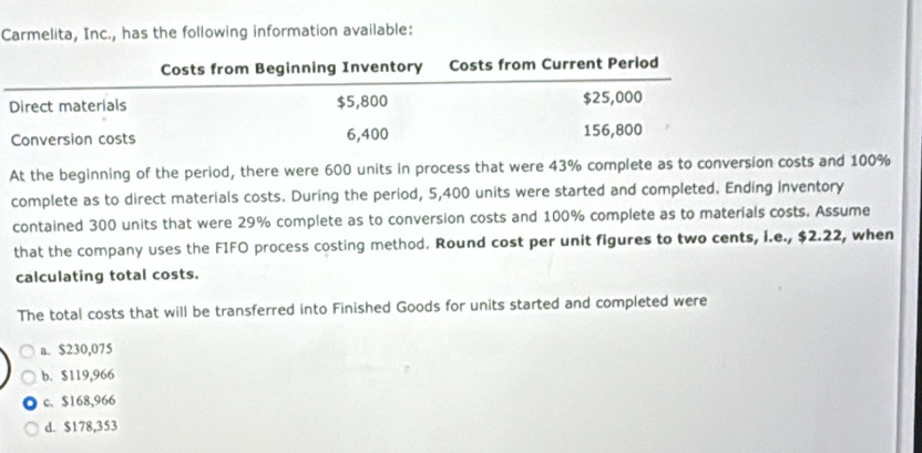 Carmelita, Inc., has the following information available:
At the beginning of the period, there were 600 units in process that were 43% complete as to conversion costs and 100%
complete as to direct materials costs. During the period, 5,400 units were started and completed. Ending inventory
contained 300 units that were 29% complete as to conversion costs and 100% complete as to materials costs. Assume
that the company uses the FIFO process costing method. Round cost per unit figures to two cents, i.e., $2.22, when
calculating total costs.
The total costs that will be transferred into Finished Goods for units started and completed were
a. $230,075
b. $119,966
c. $168,966
d. $178,353