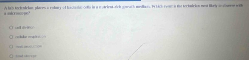 A lab technician places a colony of bacterial cells in a nutrient-rich growth medium. Which event is the technician most likely to observe with
a microscope?
cell division
ceilular respiration
hest production
food storage