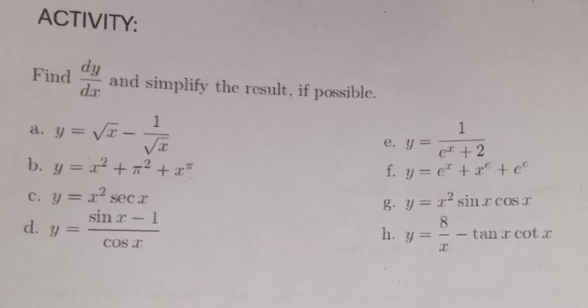 ACTIVITY: 
Find  dy/dx  and simplify the result, if possible. 
a. y=sqrt(x)- 1/sqrt(x) 
e. y= 1/e^x+2 
b. y=x^2+π^2+x^(π)
f. y=e^x+x^e+e^e
C. y=x^2sec x y=x^2sin xcos x
g. 
d. y= (sin x-1)/cos x  y= 8/x -tan xcot x
h.