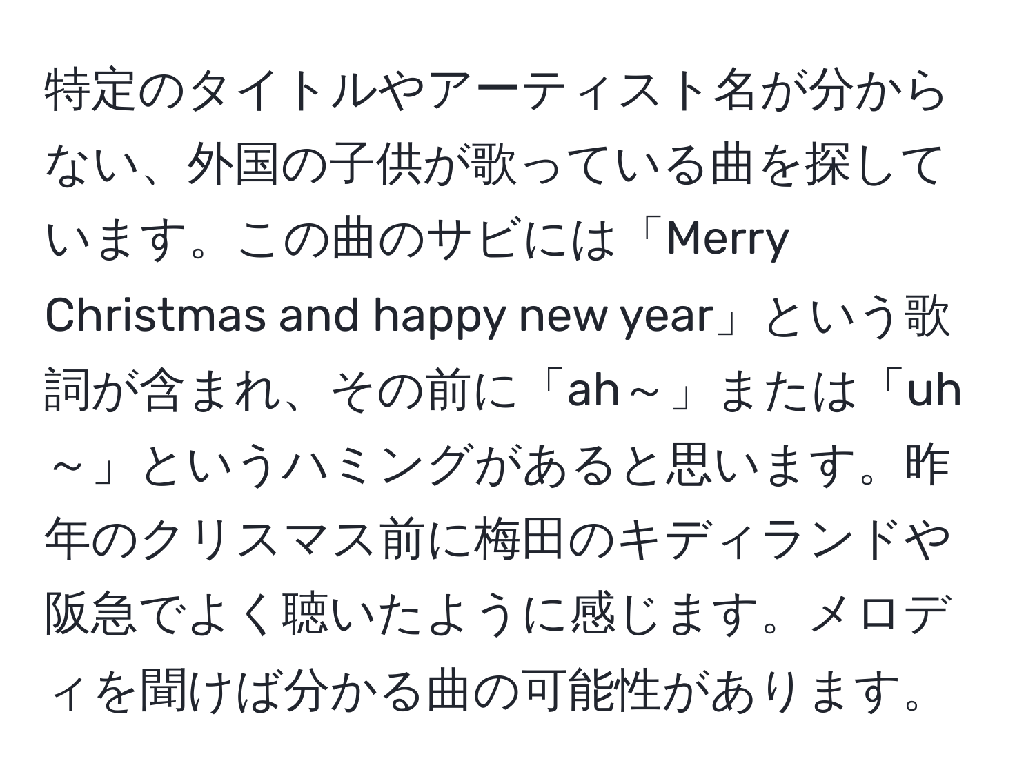 特定のタイトルやアーティスト名が分からない、外国の子供が歌っている曲を探しています。この曲のサビには「Merry Christmas and happy new year」という歌詞が含まれ、その前に「ah～」または「uh～」というハミングがあると思います。昨年のクリスマス前に梅田のキディランドや阪急でよく聴いたように感じます。メロディを聞けば分かる曲の可能性があります。