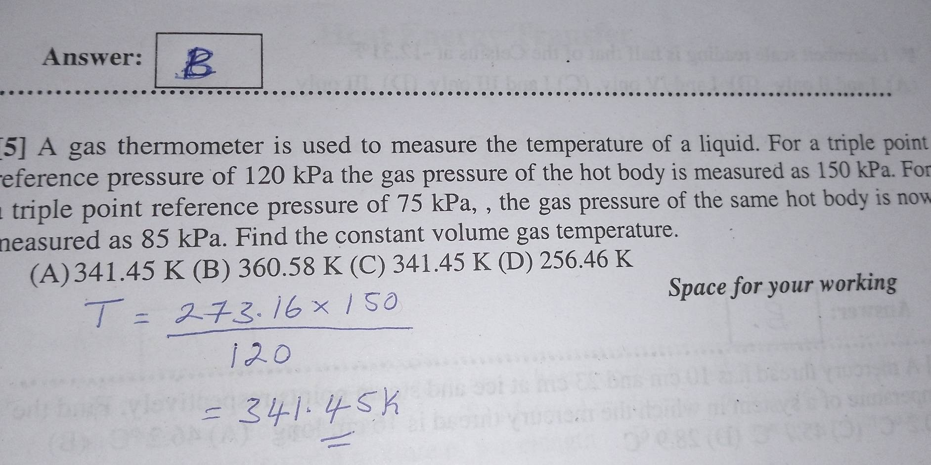 Answer: B
[5] A gas thermometer is used to measure the temperature of a liquid. For a triple point
reference pressure of 120 kPa the gas pressure of the hot body is measured as 150 kPa. For
n triple point reference pressure of 75 kPa, , the gas pressure of the same hot body is now
neasured as 85 kPa. Find the constant volume gas temperature.
(A) 341.45K (B) 360.58 K (C) 341.45 K (D) 256.46 K
Space for your working