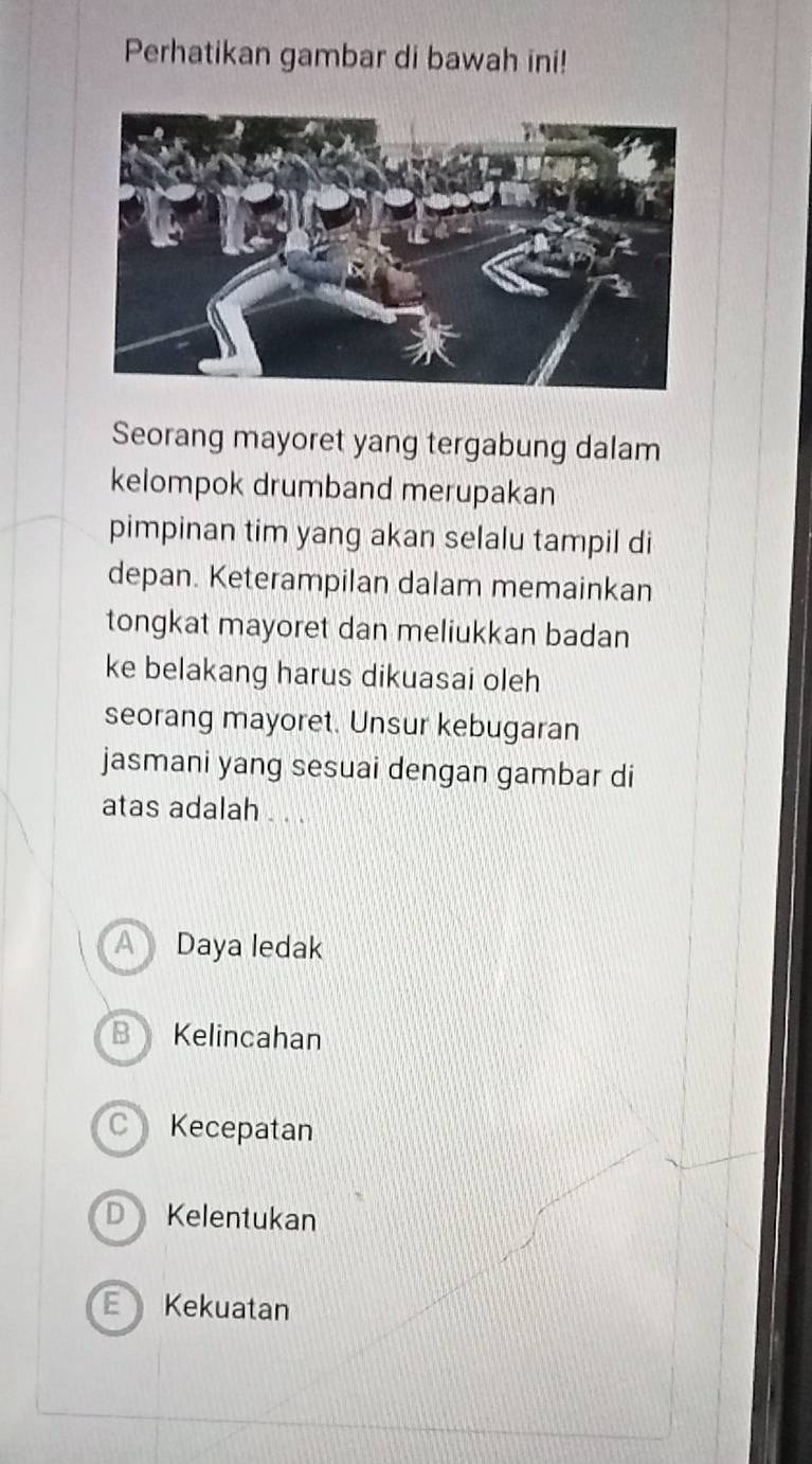 Perhatikan gambar di bawah ini!
Seorang mayoret yang tergabung dalam
kelompok drumband merupakan
pimpinan tim yang akan selalu tampil di
depan. Keterampilan dalam memainkan
tongkat mayoret dan meliukkan badan
ke belakang harus dikuasai oleh
seorang mayoret. Unsur kebugaran
jasmani yang sesuai dengan gambar di
atas adalah . . .
A Daya ledak
B Kelincahan
C Kecepatan
D Kelentukan
Kekuatan