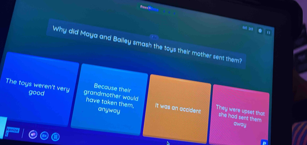 605 265
Why did Maya and Bailey smash the toys their mother sent them?
Because their
The toys weren't very grandmother would
good
have taken them, It was an accident she had sent them 
anyway
They were upset that
away
kenize
a