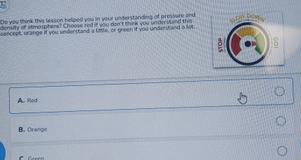 Do you think this lesson helped you in your understanding of pressure and
density of atmosphere? Choose red if you don't think you understand this
concept, orange if you understand a little, or green if you understand a lot
A. Red
B. Orange
C Greén