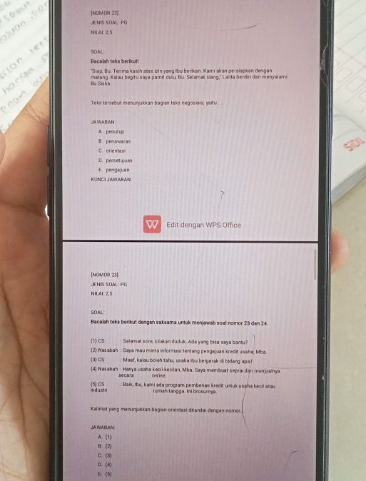 [NOMOR 22]
JENIS SOAL: PG
NILAI: 2,5
SDAL·
Bacajah teks berikut!
"Siap, Bu. Terima kasih atas izin yang Ibu berikan. Kami akan persiapkan dengan
Bu Siska matang Kalau begitu saya pamit dulu, Bu. Selamat siang," Lalita berdiri dan menyalami
Teks tersebut menunjukkan bagian teks negosiasi, yaitu .. ..
JAWABAN:
A. penut up
B. penawaran
C. orentas
D.persetujuan
E. pengajuan
KUNCI JAWABAN
Edit dengan WPS Office
[NOMOR 23]
JENIS SOAL: PG
NILAI: 2,5
SOAL
Bacalah teks berikut dengan saksama untuk menjawab soal nomor 23 dan 24.
(1) CS : Selamat sore, silakan duduk. Ada yang bisa saya bantu?
(2) Nasabah : Saya mau minta informasi tentang penga uan kredit usaha, Mba
(3) CS : Maaf, kaïau boleh tahu, usaha libu bergerak di bidang apa?
(4) Nasabah : Hanya usaha kecil-kecilan, Mba. Saya membuat seprai dạn menjuainya
se car online
in d u s t ri (5) CS : Balk, ıbu, kami ada program pemberian kredit untuk usaîna kecil atau
rumah tangga. Ini brosurmya.
Kalimat yang memunjukkan bagian orientasi ditandai dengan nomor.
JJAWABAN:
A. (1)
B. (2)
C. (3)
D. (4)
E. (5)