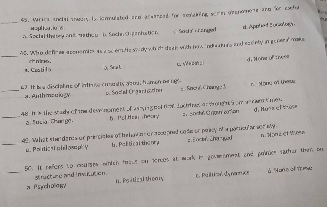 lic-s
45. Which social theory is formulated and advanced for explaining social phenomena and for useful
_
eq
applications.
a. Social theory and method b. Social Organization c. Social changed d. Applied Sociology.
_
46. Who defines economics as a scientific study which deals with how individuals and society in general make
choices.
d. None of these
a. Castillo b. Scat c. Webster
47. It is a discipline of infinite curiosity about human beings.
_a. Anthropology b. Social Organization c. Social Changed d. None of these
48. It is the study of the development of varying political doctrines or thought from ancient times.
_a. Social Change. b. Political Theory c. Social Organization d. None of these
49. What standards or principles of behavior or accepted code or policy of a particular society.
_a. Political philosophy b. Political theory c. Social Changed d. None of these
50. It refers to courses which focus on forces at work in government and politics rather than on
structure and institution.
_a. Psychology b. Political theory c. Political dynamics d. None of these