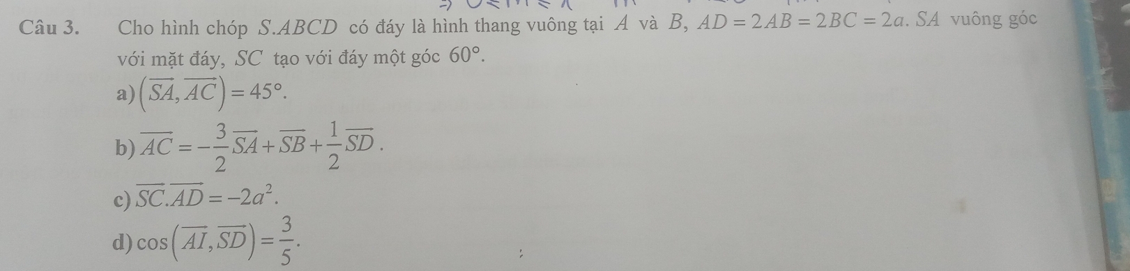 Cho hình chóp S. ABCD có đáy là hình thang vuông tại A và B, AD=2AB=2BC=2a. SA vuông góc
với mặt đáy, SC tạo với đáy một góc 60°.
a) (overline SA,overline AC)=45°.
b) overline AC=- 3/2 overline SA+overline SB+ 1/2 overline SD.
c) vector SC.vector AD=-2a^2.
d) cos (overline AI, overline SD)= 3/5 .