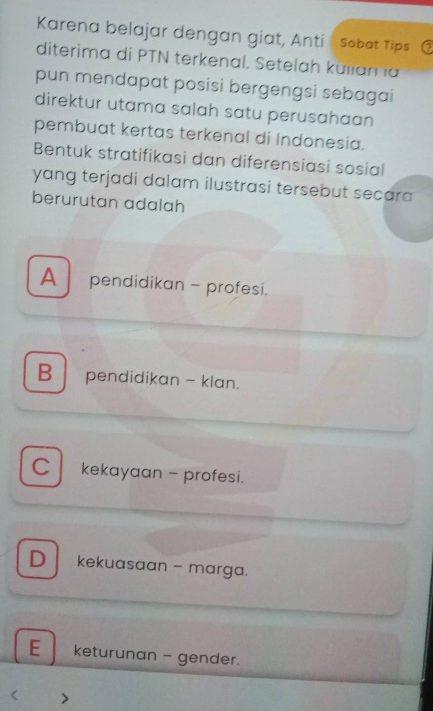 Karena belajar dengan giat, Anti Sobat Tips
diterima di PTN terkenal. Setelah külama
pun mendapat posisi bergengsi sebagai
direktur utama salah satu perusahaan
pembuat kertas terkenal di Indonesia.
Bentuk stratifikasi dan diferensiasi sosial
yang terjadi dalam ilustrasi tersebut secara
berurutan adalah
A pendidikan - profesi.
B pendidikan - klan.
C kekayaan - profesi.
D kekuasaan - marga.
E keturunan - gender.
7