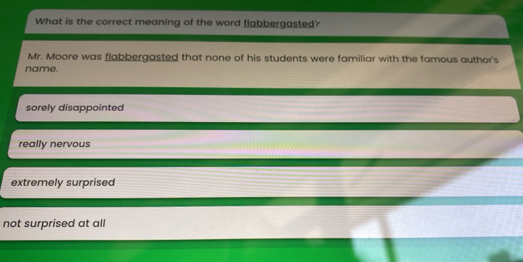 What is the correct meaning of the word flabbergasted?
Mr. Moore was flabbergasted that none of his students were familiar with the famous author's
name.
sorely disappointed
really nervous
extremely surprised
not surprised at all