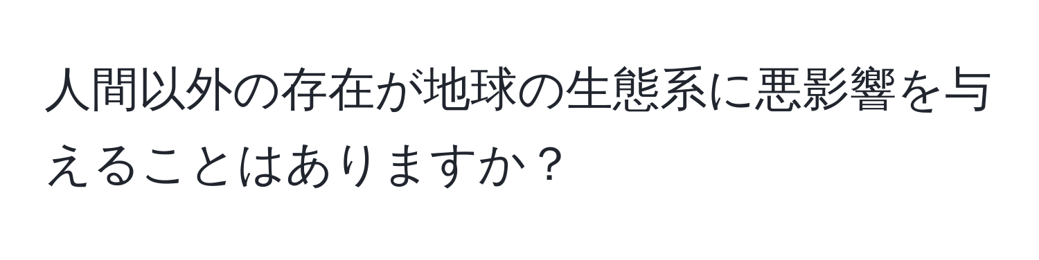 人間以外の存在が地球の生態系に悪影響を与えることはありますか？