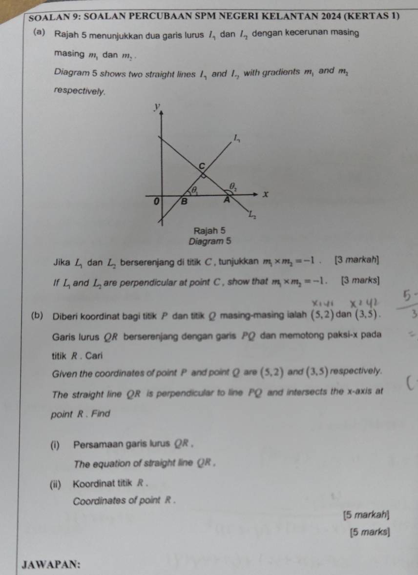 SOALAN 9: SOALAN PERCUBAAN SPM NEGERI KELANTAN 2024 (KERTAS 1)
(a) Rajah 5 menunjukkan dua garis lurus l_1 dan l_2 dengan kecerunan masing
masing m_1 dan m_2·
Diagram 5 shows two straight lines l_1 and l_-2 with gradients m_1 and m_2
respectively.
Diagram 5
Jika L_1 dan L_2 berserenjang di titik C , tunjukkan m_1* m_2=-1 、 [3 markah]
If L_1 and L_2 are perpendicular at point C , show that m_1* m_2=-1. 、 [3 marks]
(b) Diberi koordinat bagi titik P dan titik Ω masing-masing ialah (5,2) dan (3,5).
Garis lurus ΩR berserenjang dengan garis PQ dan memotong paksi-x pada
titik R . Cari
Given the coordinates of point P and point Q are (5,2) and (3,5) respectively.
The straight line QR is perpendicular to line PQ and intersects the x-axis at
point R . Find
(i) Persamaan garis lurus ΩR .
The equation of straight line QR .
(ii) Koordinat titik R .
Coordinates of point R .
[5 markah]
[5 marks]
JAWAPAN: