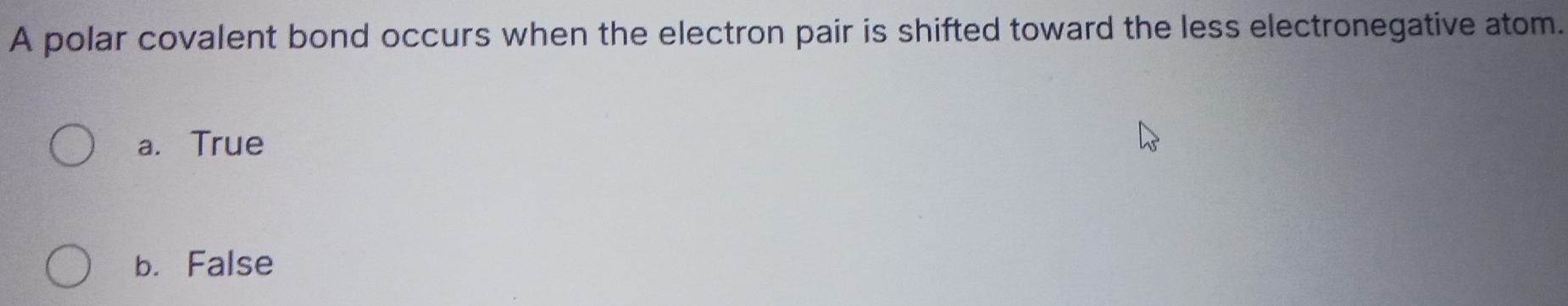 A polar covalent bond occurs when the electron pair is shifted toward the less electronegative atom.
a. True
b. False