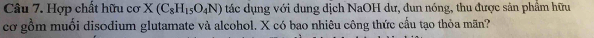 Hợp chất hữu cơ X(C_8H_15O_4N) tác dụng với dung dịch NaOH dư, đun nóng, thu được sản phầm hữu 
cơ gồm muối disodium glutamate và alcohol. X có bao nhiêu công thức cấu tạo thỏa mãn?