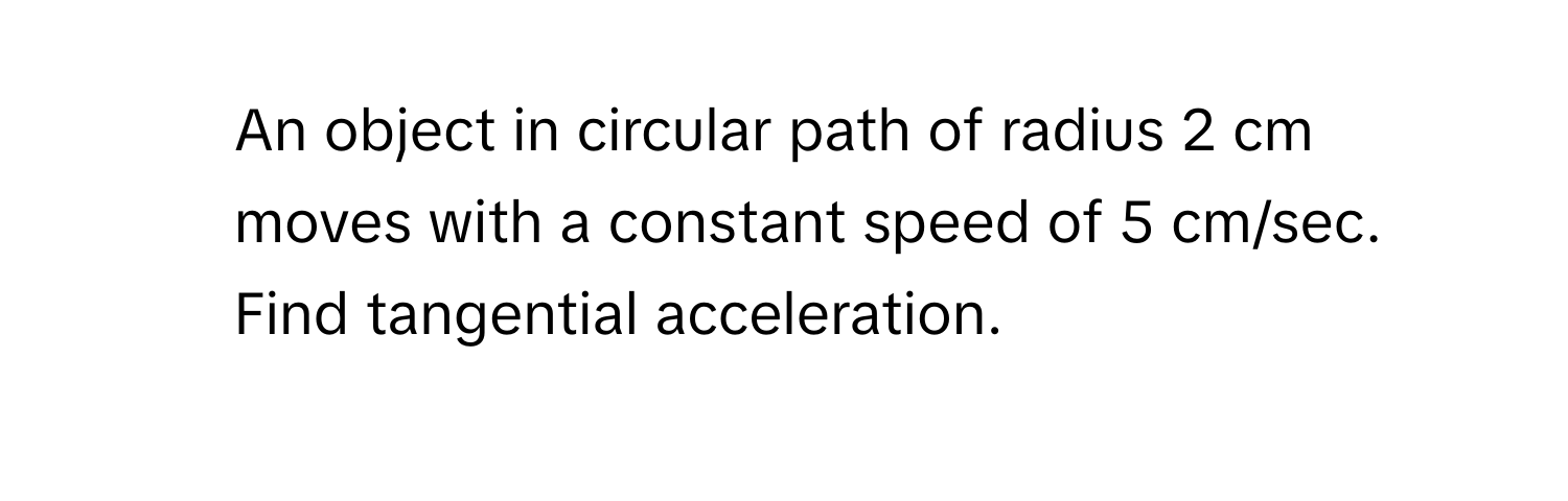 An object in circular path of radius 2 cm moves with a constant speed of 5 cm/sec. Find tangential acceleration.