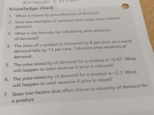 Knowledge check 
1. What is meant by price elasticity of demand? 
2. Give two examples of products that might have inelastic 
demand. 
3. What is the formula for calculating price elasticity 
of demand? 
4. The price of a product is increased by 8 per cent; as a result 
demand falls by 12 per cent. Calculate price elasticity of 
demand. 
5. The price elasticity of demand for a product is -0.67. What 
will happen to total revenue if price is reduced? 
6. The price elasticity of demand for a product is —2.7. What 
will happen to total revenue if price is raised? 
7. State two factors that affect the price elasticity of demand for 
a product.