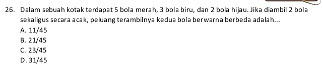 Dalam sebuah kotak terdapat 5 bola merah, 3 bola biru, dan 2 bola hijau. Jika diambil 2 bola
sekaligus secara acak, peluang terambilnya kedua bola berwarna berbeda adalah...
A. 11/45
B. 21/45
C. 23/45
D. 31/45