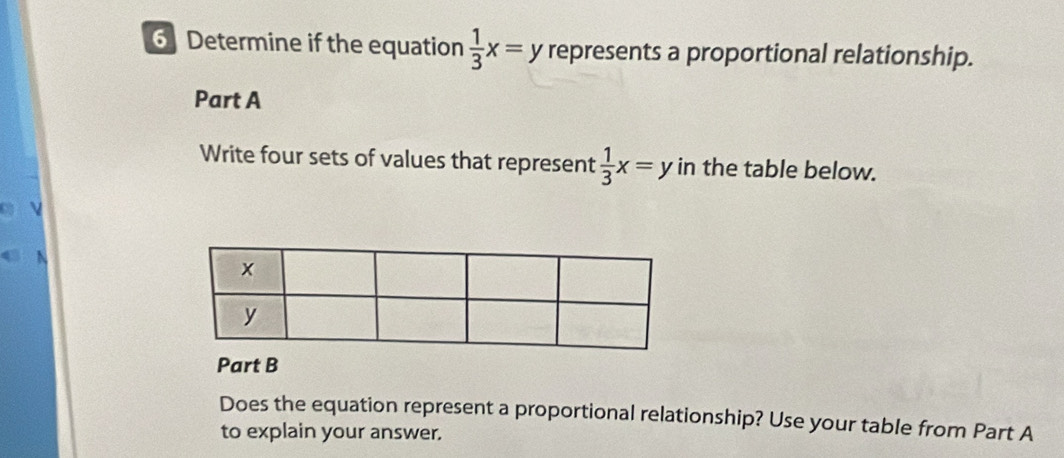 Determine if the equation  1/3 x=y represents a proportional relationship.
Part A
Write four sets of values that represent  1/3 x=y in the table below.
Part B
Does the equation represent a proportional relationship? Use your table from Part A
to explain your answer.