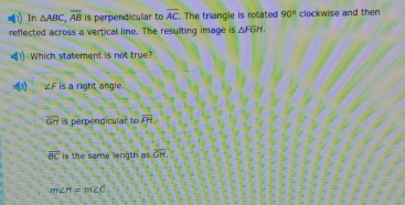 In △ ABC, overline AB is perpendicular to overline AC The triangle is rotated 90° clockwise and then
reflected across a vertical line. The resulting image is △ FGH. 
(1 Which statement is not true?
4 ∠ F is a right angle
overline GH is perpendicular tooverline FH
overline BC is the same length as overline GH
m∠ H=m∠ C