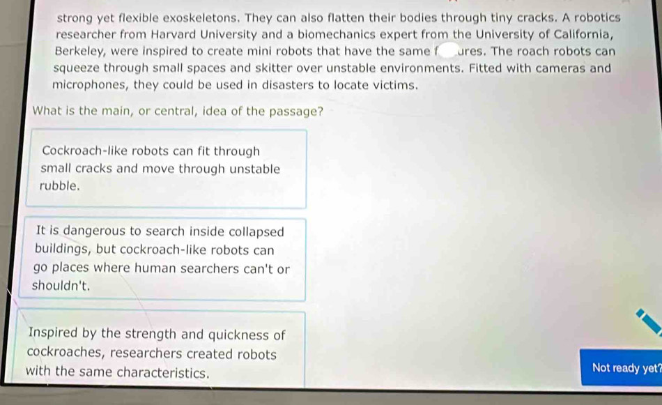 strong yet flexible exoskeletons. They can also flatten their bodies through tiny cracks. A robotics
researcher from Harvard University and a biomechanics expert from the University of California,
Berkeley, were inspired to create mini robots that have the same f ures. The roach robots can
squeeze through small spaces and skitter over unstable environments. Fitted with cameras and
microphones, they could be used in disasters to locate victims.
What is the main, or central, idea of the passage?
Cockroach-like robots can fit through
small cracks and move through unstable
rubble.
It is dangerous to search inside collapsed
buildings, but cockroach-like robots can
go places where human searchers can't or
shouldn't.
Inspired by the strength and quickness of
cockroaches, researchers created robots
with the same characteristics. Not ready yet