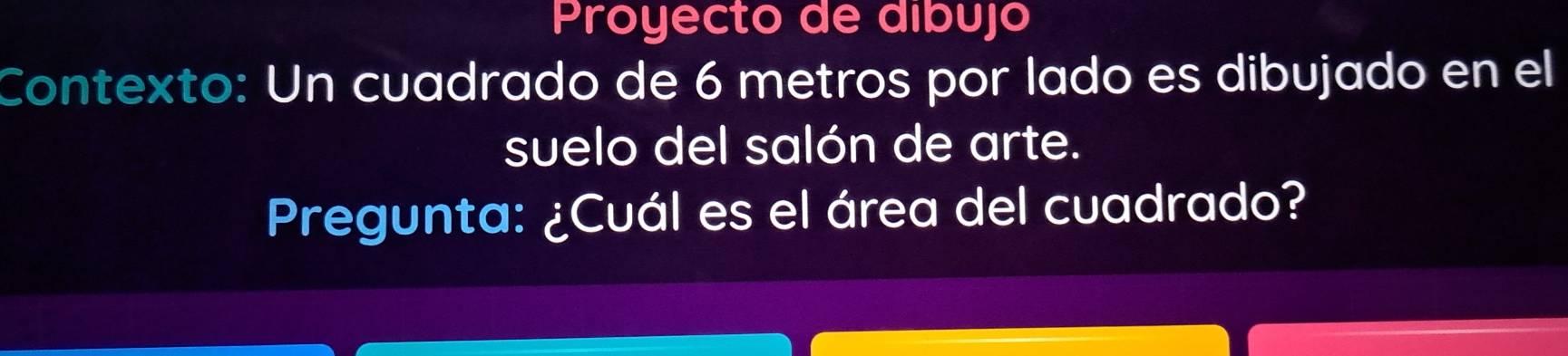 Proyecto de dibujó 
Contexto: Un cuadrado de 6 metros por lado es dibujado en el 
suelo del salón de arte. 
Pregunta: ¿Cuál es el área del cuadrado?