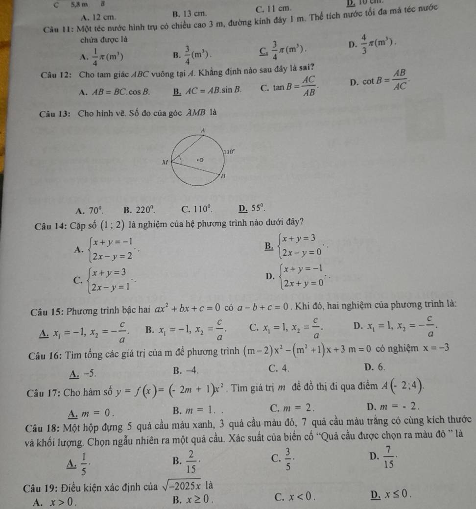 5,8 m  B
A. 12 cm. B. 13 cm. C. 11 cm.
Câu 11: Một téc nước hình trụ có chiều cao 3 m, đường kính đáy 1 m. Thể tích nước tối đa mả téc nước
chứa được là
A.  1/4 π (m^3) B.  3/4 (m^3). C.  3/4 π (m^3). D.  4/3 π (m^3).
Câu 12: Cho tam giác ABC vuông tại A. Khẳng định nào sau đây là sai?
A. AB=BC.cos B. B. AC=AB.sin B. C. tan B= AC/AB . D. cot B= AB/AC .
Câu 13: Cho hình vẽ. Số đo của góc AMB là
A. 70^0. B. 220^0. C. 110°. D. 55°.
Câu 14: Cặp số (1;2) là nghiệm của hệ phương trình nào dưới đây?
A. beginarrayl x+y=-1 2x-y=2endarray. . beginarrayl x+y=3 2x-y=0endarray. .
B.
C. beginarrayl x+y=3 2x-y=1endarray. . beginarrayl x+y=-1 2x+y=0endarray. .
D.
* Câu 15: Phương trình bậc hai ax^2+bx+c=0 có a-b+c=0 Khi đó, hai nghiệm của phương trình là:
A. x_1=-1,x_2=- c/a . B. x_1=-1,x_2= c/a . C. x_1=1,x_2= c/a . D. x_1=1,x_2=- c/a .
Câu 16: Tìm tổng các giá trị của m để phương trình (m-2)x^2-(m^2+1)x+3m=0 có nghiệm x=-3
A. −5. B. −4. C. 4. D. 6.
Câu 17: Cho hàm số y=f(x)=(-2m+1)x^2. Tìm giá trị m đề đồ thị đi qua điểm A(-2;4).
A. m=0. B. m=1.
C. m=2. D. m=-2.
Câu 18: Một hộp đựng 5 quả cầu màu xanh, 3 quả cầu màu đỏ, 7 quả cầu màu trắng có cùng kích thước
và khối lượng. Chọn ngẫu nhiên ra một quả cầu. Xác suất của biến cố “Quả cầu được chọn ra màu đỏ ” là
C.
A.  1/5 ·  2/15 ·  3/5 ·  7/15 ·
B.
D.
Câu 19: Điều kiện xác định của sqrt(-2025x)la
C.
A. x>0. B. x≥ 0. x<0. D. x≤ 0.