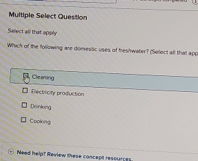 Multiple Select Question
Select all that apply
Which of the following are domestic uses of freshwater? (Select all that app
Cleaning
Electricity production
Drinking
Cooking
Need help? Review these concept resources