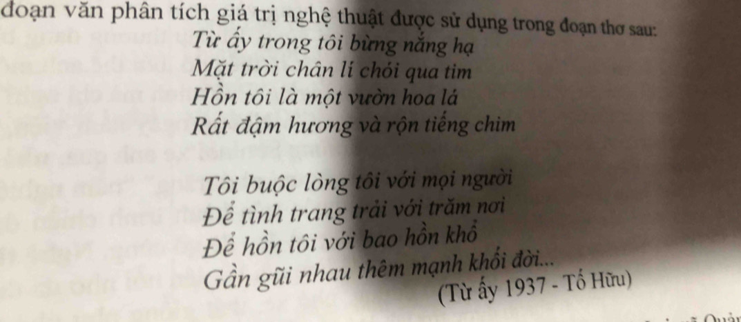 đoạn văn phân tích giá trị nghệ thuật được sử dụng trong đoạn thơ sau: 
Từ ấy trong tôi bừng nắng hạ 
Mặt trời chân lí chói qua tim 
Hồn tôi là một vườn hoa lá 
Rất đậm hương và rộn tiếng chim 
Tôi buộc lòng tôi với mọi người 
Để tình trang trải với trăm nơi 
Để hồn tôi với bao hồn khổ 
Gần gũi nhau thêm mạnh khổi đời... 
(Từ ấy 1937 - Tổ Hữu)