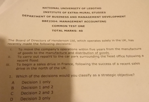 NATIONAL UNIVERSITY OF LESOTHO
INSTITUTE OF EXTRA-MURAL STUDIES
DEPARTMENT OF BUSINESS AND MANAGEMENT DEVELOPMENT
BBE2304: MANAGEMENT ACCOUNTING
COMMON TEST ONE
TÖTAL MARKS: 40
The Board of Directors of Henderson Ltd, which operates solely in the UK, has
recently made the following decisions:
i. To move the company’s operations within five years from the manufacture
of goods to the manufacture and distribution of goods.
ii. To carry out repairs to the car park surrounding the head office following a
recent flood.
iii. To begin a sales drive in France, following the success of a recent sales
drive in the north of the UK.
1. Which of the decisions would you classify as a strategic objective?
A Decision 1 only
B Decision 1 and 2
C Decision 2 and 3
D Decision 3 only