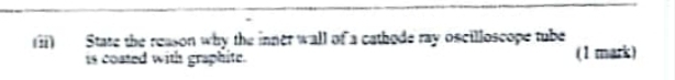 State the reason why the inner wall of a cathode ray oscilloscope tube 
is coated with graphite. (1 mark)