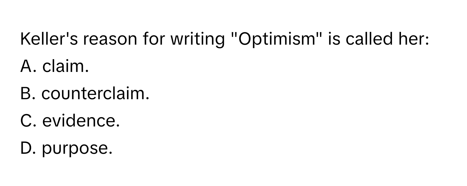 Keller's reason for writing "Optimism" is called her:

A. claim.
B. counterclaim.
C. evidence.
D. purpose.