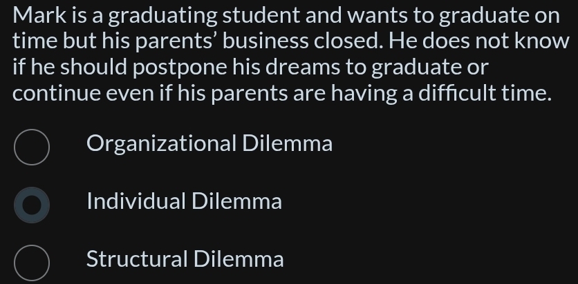 Mark is a graduating student and wants to graduate on
time but his parents’ business closed. He does not know
if he should postpone his dreams to graduate or
continue even if his parents are having a diffcult time.
Organizational Dilemma
Individual Dilemma
Structural Dilemma