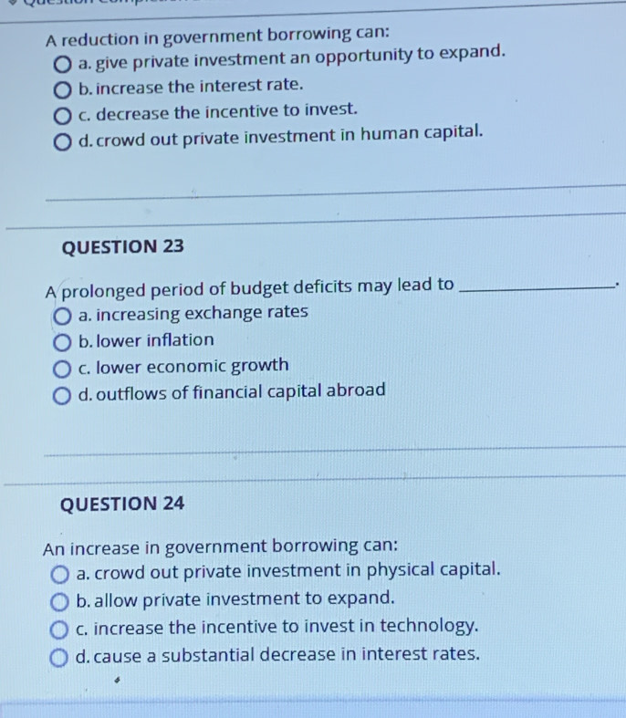 A reduction in government borrowing can:
a. give private investment an opportunity to expand.
b. increase the interest rate.
c. decrease the incentive to invest.
d. crowd out private investment in human capital.
_
_
_
QUESTION 23
A prolonged period of budget deficits may lead to __.
a. increasing exchange rates
b. lower inflation
c. lower economic growth
d. outflows of financial capital abroad
_
_
_
QUESTION 24
An increase in government borrowing can:
a. crowd out private investment in physical capital.
b. allow private investment to expand.
c. increase the incentive to invest in technology.
d. cause a substantial decrease in interest rates.
_