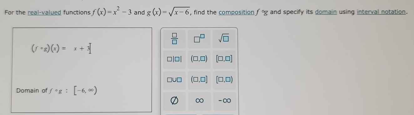 For the real-valued functions f(x)=x^2-3 and g(x)=sqrt(x-6) , find the composition f°g and specify its domain using interval notation.
 □ /□  
sqrt(□ )
(fcirc g)(x)=x+3
(□ ,□ ) [□ ,□ ]
(□ ,□ ] [□ ,□ )
Domain of fcirc g:[-6,∈fty )
-∞