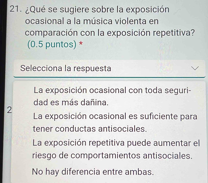 ¿Qué se sugiere sobre la exposición
ocasional a la música violenta en
comparación con la exposición repetitiva?
(0.5 puntos) *
Selecciona la respuesta
La exposición ocasional con toda seguri-
dad es más dañina.
2
La exposición ocasional es suficiente para
tener conductas antisociales.
La exposición repetitiva puede aumentar el
riesgo de comportamientos antisociales.
No hay diferencia entre ambas.