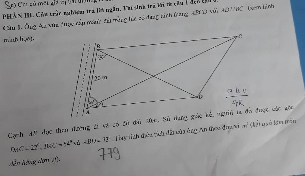 Sc) Chỉ có một giá trị bát thường
PHÀN III. Câu trắc nghiệm trả lời ngắn. Thí sinh trả lời từ câu 1 đến ca
Câu 1. Ông An vừa được cấp mảnh đất trồng lúa có dạng hình thang ABCD với AD//BC (xem hình
minh họa).
DAC=22°,BAC=54° và ABD=73°. Hãy tính diện tích đất của ông An theo đơn vị m^2 (kết quả làm tròn
đến hàng đơn vị).