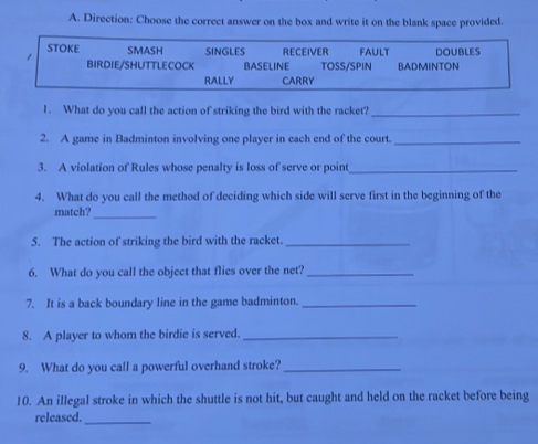 Direction: Choose the correct answer on the box and write it on the blank space provided. 
1. What do you call the action of striking the bird with the racket?_ 
2. A game in Badminton involving one player in each end of the court._ 
3. A violation of Rules whose penalty is loss of serve or point_ 
4. What do you call the method of deciding which side will serve first in the beginning of the 
match? 
_ 
5. The action of striking the bird with the racket._ 
6. What do you call the object that flies over the net?_ 
7. It is a back boundary line in the game badminton._ 
8. A player to whom the birdie is served._ 
9. What do you call a powerful overhand stroke?_ 
10. An illegal stroke in which the shuttle is not hit, but caught and held on the racket before being 
released. 
_