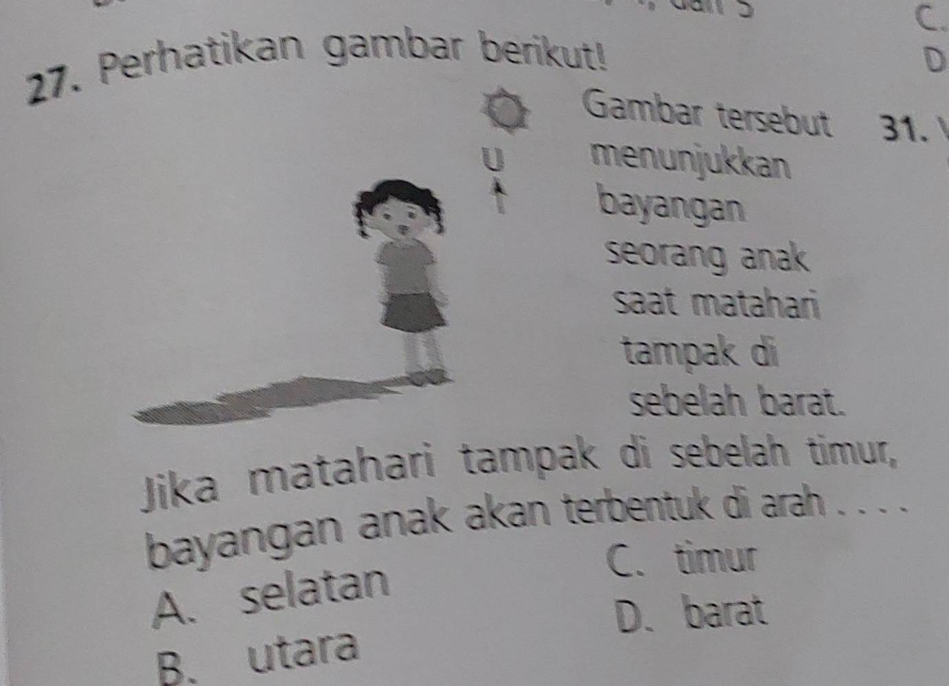 a
C.
27. Perhatikan gambar berikut! D
Gambar tersebut 31.
U menunjukkan
i
bayangan
seorang anak
saat matahari
tampak di
sebelah barat.
Jika matahari tampak di sebelah timur,
bayangan anak akan terbentuk di arah . . . .
A. selatan
C. timur
D. barat
B. utara