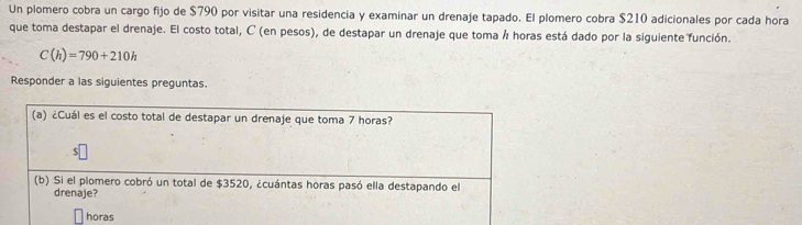 Un plomero cobra un cargo fijo de $790 por visitar una residencia y examinar un drenaje tapado. El plomero cobra $210 adicionales por cada hora 
que toma destapar el drenaje. El costo total, C (en pesos), de destapar un drenaje que toma á horas está dado por la siguiente función.
C(h)=790+210h
Responder a las siguientes preguntas. 
(a) ¿Cuál es el costo total de destapar un drenaje que toma 7 horas? 
(b) Si el plomero cobró un total de $3520, ¿cuántas horas pasó ella destapando el 
drenaje? 
horas