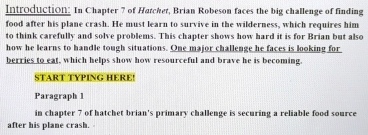 Introduction: In Chapter 7 of Hatchet, Brian Robeson faces the big challenge of finding 
food after his plane crash. He must learn to survive in the wilderness, which requires him 
to think carefully and solve problems. This chapter shows how hard it is for Brian but also 
how he learns to handle tough situations. One major challenge he faces is looking for 
berries to eat, which helps show how resourceful and brave he is becoming. 
START TYPING HERE! 
Paragraph 1 
in chapter 7 of hatchet brian's primary challenge is securing a reliable food source 
after his plane crash.