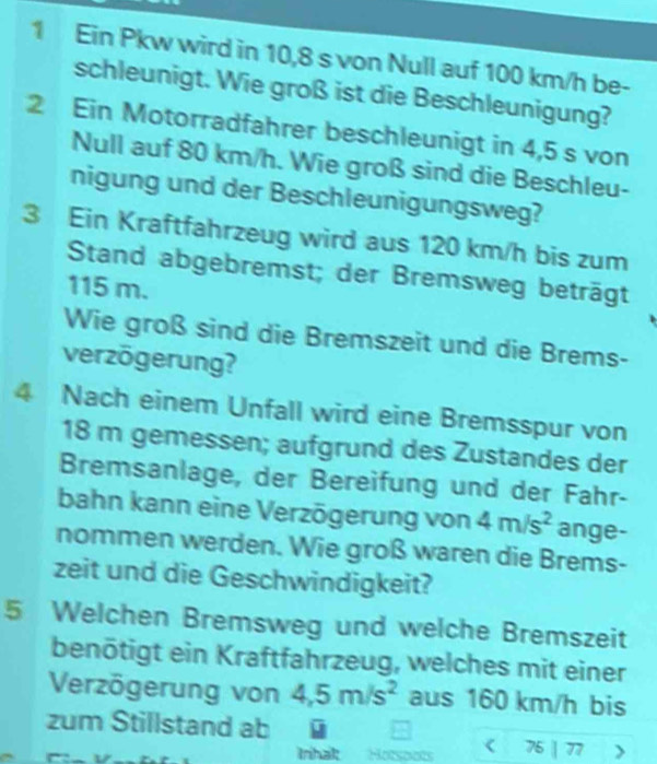 Ein Pkw wird in 10,8 s von Null auf 100 km/h be- 
schleunigt. Wie groß ist die Beschleunigung? 
2 Ein Motorradfahrer beschleunigt in 4,5 s von 
Null auf 80 km/h. Wie groß sind die Beschleu- 
nigung und der Beschleunigungsweg? 
3 Ein Kraftfahrzeug wird aus 120 km/h bis zum 
Stand abgebremst; der Bremsweg beträgt
115 m. 
Wie groß sind die Bremszeit und die Brems- 
verzögerung? 
4 Nach einem Unfall wird eine Bremsspur von
18 m gemessen; aufgrund des Zustandes der 
Bremsanlage, der Bereifung und der Fahr- 
bahn kann eine Verzögerung von 4m/s^2 ange- 
nommen werden. Wie groß waren die Brems- 
zeit und die Geschwindigkeit? 
5 Welchen Bremsweg und welche Bremszeit 
benötigt ein Kraftfahrzeug, welches mit einer 
Verzögerung von 4,5m/s^2 aus 160 km/h bis 
zum Stillstand ab 75 | 77
Inhak Hotspots <