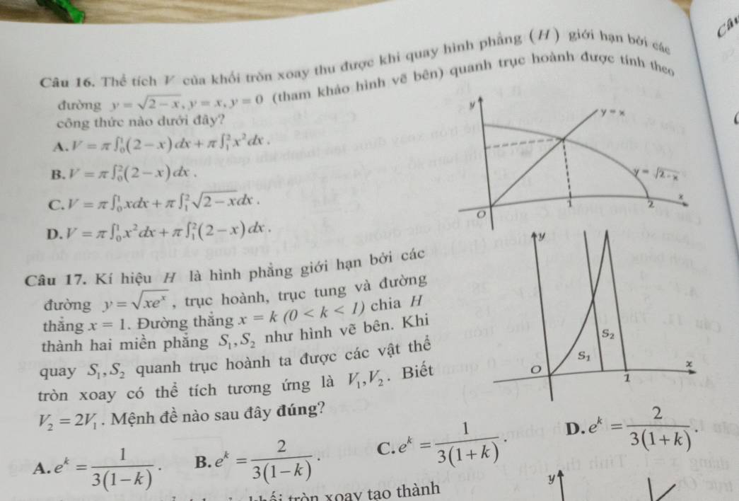 Câ
Câu 16. Thể tích V của khối tròn xoay thu được khi quay hình phẳng (H) giới hạn bởi các
đường y=sqrt(2-x),y=x,y=0 (tham khảo hình vẽ bên) quanh trục hoành được tính theo
y
công thức nào dưới đây?
y=x

A. V=π ∈t _0^(1(2-x)dx+π ∈t _1^2x^2)dx.
B. V=π ∈t _0^(2(2-x)dx. y=sqrt 2-x)
C. V=π ∈t _0^(1xdx+π ∈t _1^2sqrt 2-x)dx.
i 2
o
D. V=π ∈t _0^(1x^2)dx+π ∈t _1^(2(2-x)dx.
Câu 17. Kí hiệu H là hình phẳng giới hạn bởi các
đường y=sqrt(xe^x)) , trục hoành, trục tung và đường
thắng x=1. Đường thắng x=k(0 chia H
thành hai miền phắng S_1,S_2 như hình vẽ bên. Khi
quay S_1,S_2 quanh trục hoành ta được các vật thể
tròn xoay có thể tích tương ứng là V_1,V_2. Biết
V_2=2V_1. Mệnh đề nào sau đây đúng?
A. e^k= 1/3(1-k) . B. e^k= 2/3(1-k) . C. e^k= 1/3(1+k) . D. e^k= 2/3(1+k) .
y
i tròn xoay tao thành