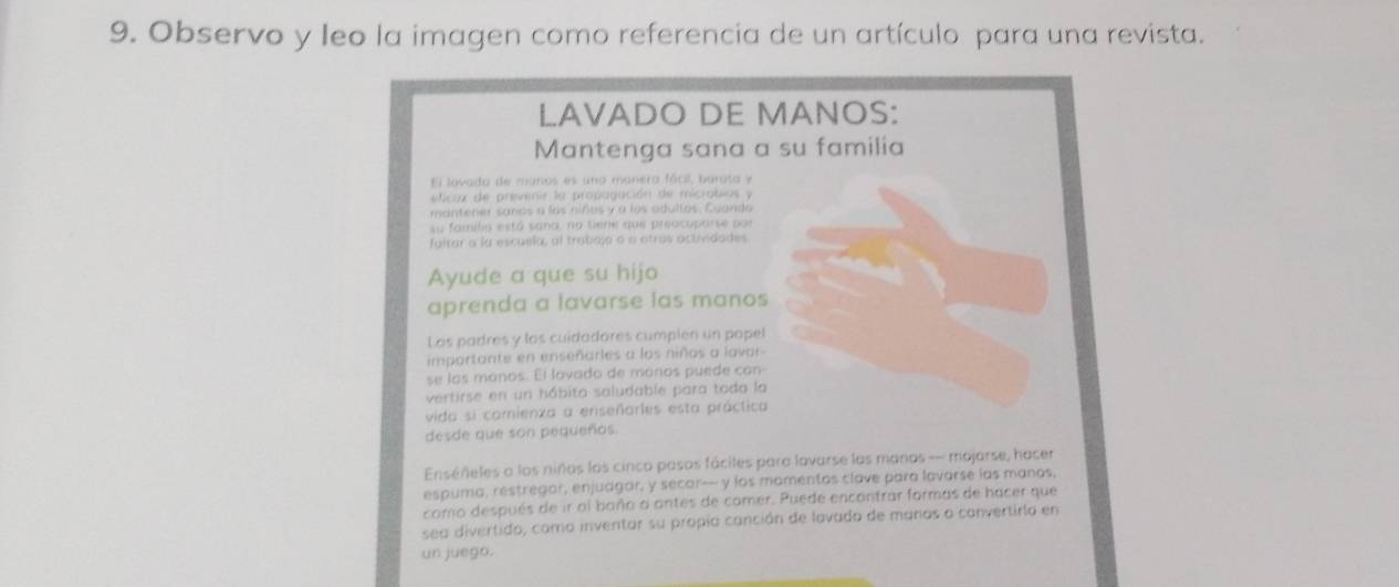 Observo y leo la imagen como referencia de un artículo para una revista. 
LAVADO DE MANOS: 
Mantenga sana a su familia 
El lovada de manos es una manera fácil, barata y 
eficaz de prevenir la propagación de micrabios y 
mantener sanos a las niños y a los adultos. Cuanda 
su faiilia está sana, no tiene que preocuparse por 
faltar a la escuela, al trabaja a o otrus actividades 
Ayude a que su hijo 
aprenda a lavarse las manos 
Los padres y los cuidadáres cumplen un popel 
importante en enseñarles a los niños a lavar 
se las manos. El lovada de maros puede can- 
vertirse en un hábito saludable para toda la 
vida si comienza a enseñarles esta práctica 
desde que son pequeños. 
Enséñeles a los niñas los cinco pasos fáciles para lavarse las manos - mojarse, hacer 
espuma, restregor, enjudgar, y secar-- y los mamentas clave para lavarse las manos. 
como después de ir al baño o antes de comer. Puede encontrar formas de hacer que 
sea divertido, como inventar su propia canción de lavado de manos o convertirla en 
un juegn.