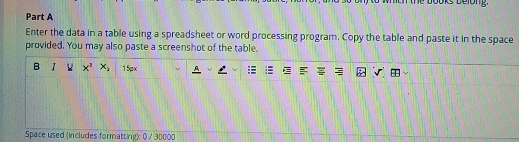 books belong. 
Part A 
Enter the data in a table using a spreadsheet or word processing program. Copy the table and paste it in the space 
provided. You may also paste a screenshot of the table. 
B I X^2X_2 15px 
Space used (includes formatting): 0 / 30000