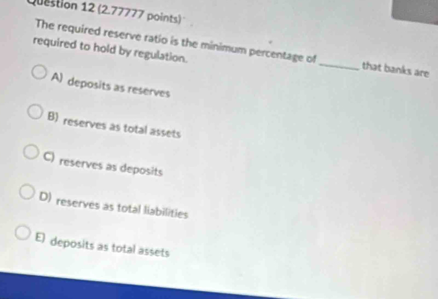 The required reserve ratio is the minimum percentage of _that banks are
required to hold by regulation.
A) deposits as reserves
B) reserves as total assets
C) reserves as deposits
D) reserves as total liabilities
E) deposits as total assets