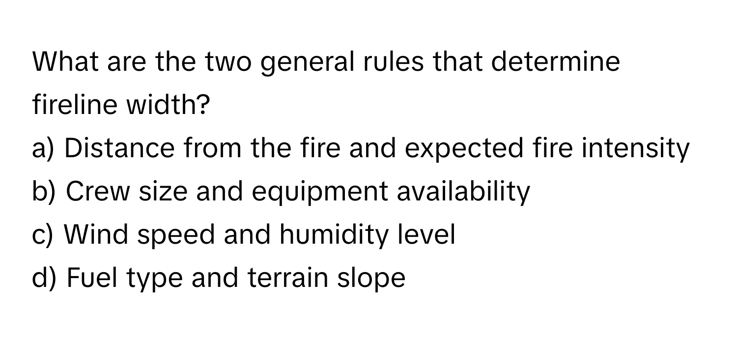 What are the two general rules that determine fireline width? 

a) Distance from the fire and expected fire intensity 
b) Crew size and equipment availability 
c) Wind speed and humidity level 
d) Fuel type and terrain slope