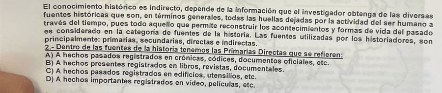 El conocimiento histórico es indirecto, depende de la información que el investigador obtenga de las diversas
fuentes históricas que son, en términos generales, todas las huellas dejadas por la actividad del ser humano a
través del tiempo, pues todo aquello que permite reconstruir los acontecimientos y formas de vida del pasado
es considerado en la categoría de fuentes de la historia. Las fuentes utilizadas por los historiadores, son
principalmente: primarias, secundarias, directas e indirectas.
2.- Dentro de las fuentes de la historia tenemos las Primarias Directas que se refieren:
A) A hechos pasados registrados en crónicas, códices, documentos oficiales, etc.
B) A hechos presentes registrados en libros, revistas, documentales.
C) A hechos pasados registrados en edificios, utensilios, etc.
D) A hechos importantes registrados en video, películas, etc.