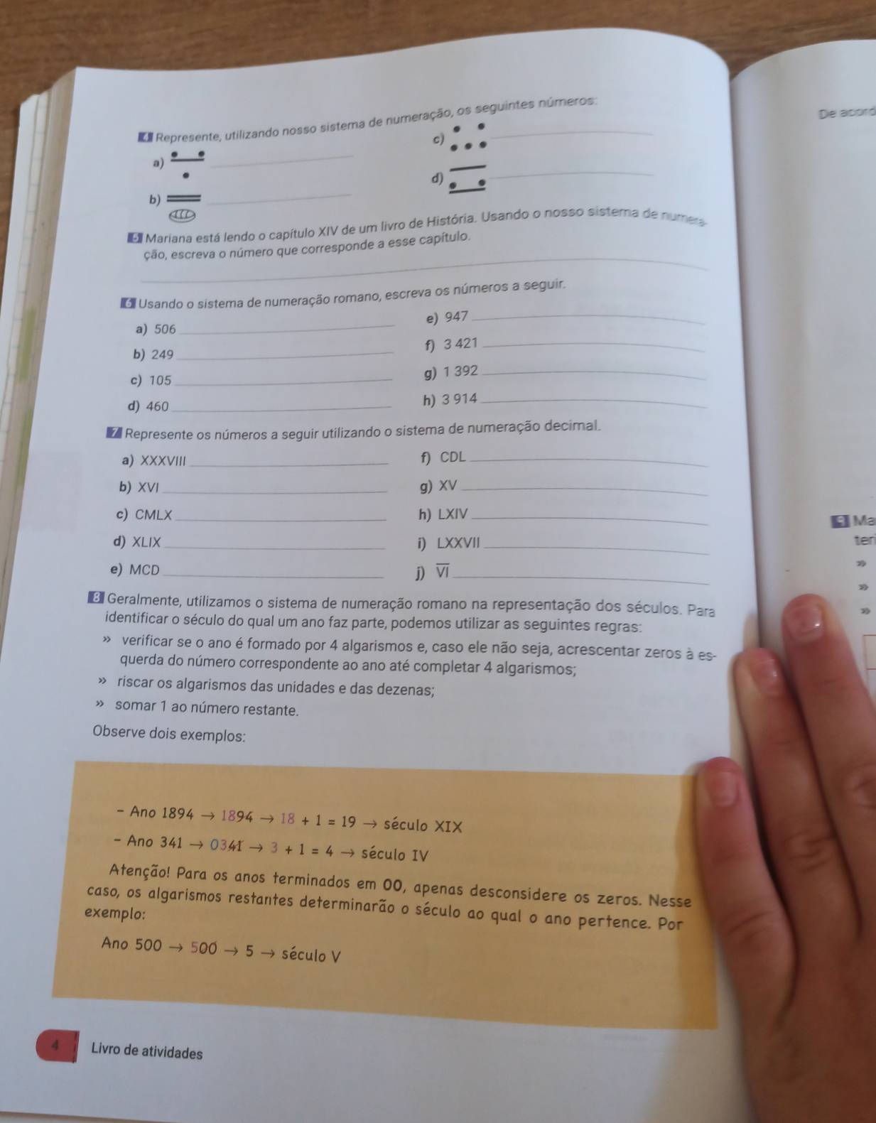 De abord
e Represente, utilizando nosso sistema de numeração, os seguintes números
c)
a) _ ^circ 
_
_
d)
_
b)
Mariana está lendo o capítulo XIV de um livro de História. Usando o nosso sistema de numera
_
ção, escreva o número que corresponde a esse capítulo.
Usando o sistema de numeração romano, escreva os números a seguir.
_
e) 947
a) 506
_
b) 249_ f) 3 421_
c) 105 _g) 1 392_
d) 460_ h) 3 914_
Represente os números a seguir utilizando o sistema de numeração decimal.
a) XXXVIII_
f) CDL_
b) XVI_ g) XV_
c) CMLX_ h) LXIV_
Ma
d) XLIX_ i) LXXVII _ter
e) MCD _j) overline VI _
Geralmente, utilizamos o sistema de numeração romano na representação dos séculos. Para
identificar o século do qual um ano faz parte, podemos utilizar as seguintes regras:
» verificar se o ano é formado por 4 algarismos e, caso ele não seja, acrescentar zeros à es-
querda do número correspondente ao ano até completar 4 algarismos;
» riscar os algarismos das unidades e das dezenas;
» somar 1 ao número restante.
Observe dois exemplos:
- Ano 1894to 1894to 18+1=19 → século XIX
- Ano 341to 0341to 3+1=4- século IV
Atenção! Para os anos terminados em 00, apenas desconsidere os zeros. Nesse
caso, os algarismos restantes determinarão o século ao qual o ano pertence. Por
exemplo:
Ano 5 00 500to 5 século V
4   Livro de atividades