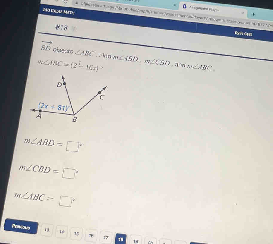 Assignment Player ×
BIG IDEAS MATH
bigideasmath.com/MRL/public/app/#/student/assessment;isPlayerWindow=true;assignmentid=92773e
#18
Rylie Gast
vector BD bisects ∠ ABC. Find
m∠ ABC=(2-16x)^circ  m∠ ABD,m∠ CBD , and m∠ ABC.
m∠ ABD=□°
m∠ CBD=□°
m∠ ABC=□°
Previous 13 14 15 16 17 18 19
20