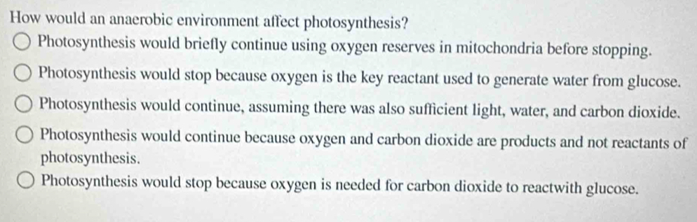 How would an anaerobic environment affect photosynthesis?
Photosynthesis would briefly continue using oxygen reserves in mitochondria before stopping.
Photosynthesis would stop because oxygen is the key reactant used to generate water from glucose.
Photosynthesis would continue, assuming there was also sufficient light, water, and carbon dioxide.
Photosynthesis would continue because oxygen and carbon dioxide are products and not reactants of
photosynthesis.
Photosynthesis would stop because oxygen is needed for carbon dioxide to reactwith glucose.